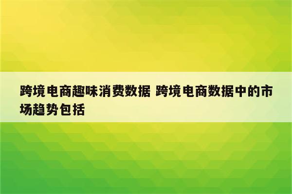 跨境电商趣味消费数据 跨境电商数据中的市场趋势包括