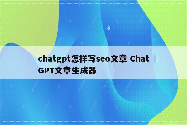 chatgpt怎样写seo文章 ChatGPT文章生成器