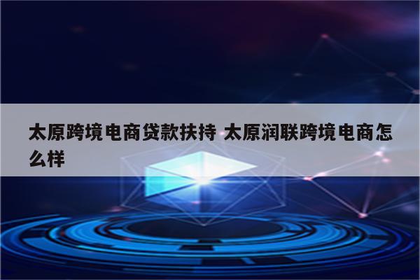 太原跨境电商贷款扶持 太原润联跨境电商怎么样