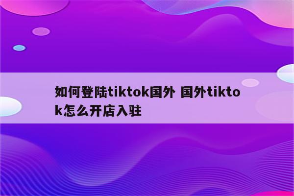 如何登陆tiktok国外 国外tiktok怎么开店入驻