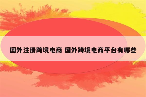 国外注册跨境电商 国外跨境电商平台有哪些