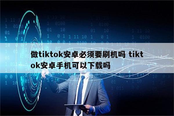 做tiktok安卓必须要刷机吗 tiktok安卓手机可以下载吗