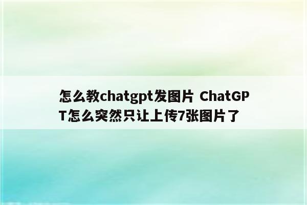 怎么教chatgpt发图片 ChatGPT怎么突然只让上传7张图片了