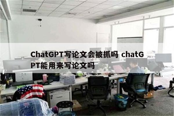 ChatGPT写论文会被抓吗 chatGPT能用来写论文吗