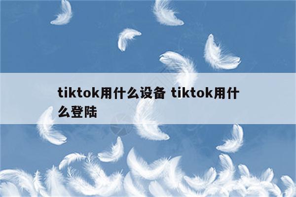 tiktok用什么设备 tiktok用什么登陆