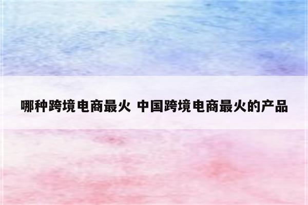 哪种跨境电商最火 中国跨境电商最火的产品