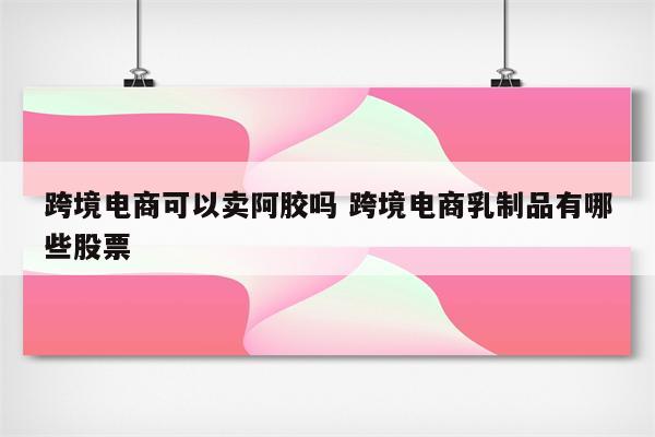 跨境电商可以卖阿胶吗 跨境电商乳制品有哪些股票
