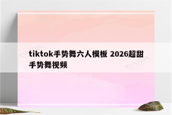 tiktok手势舞六人模板 2026超甜手势舞视频