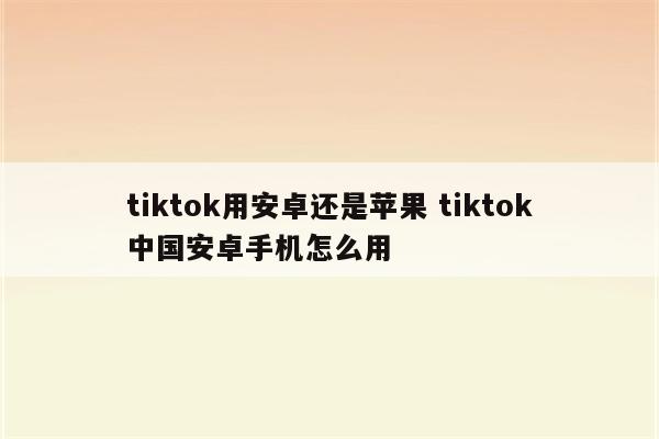 tiktok用安卓还是苹果 tiktok中国安卓手机怎么用