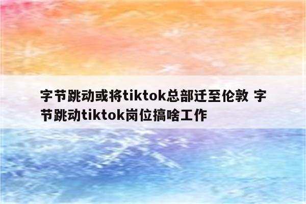 字节跳动或将tiktok总部迁至伦敦 字节跳动tiktok岗位搞啥工作