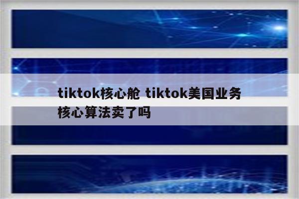 tiktok核心舱 tiktok美国业务核心算法卖了吗
