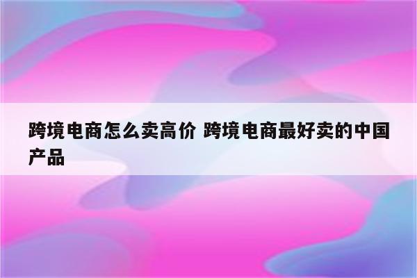 跨境电商怎么卖高价 跨境电商最好卖的中国产品