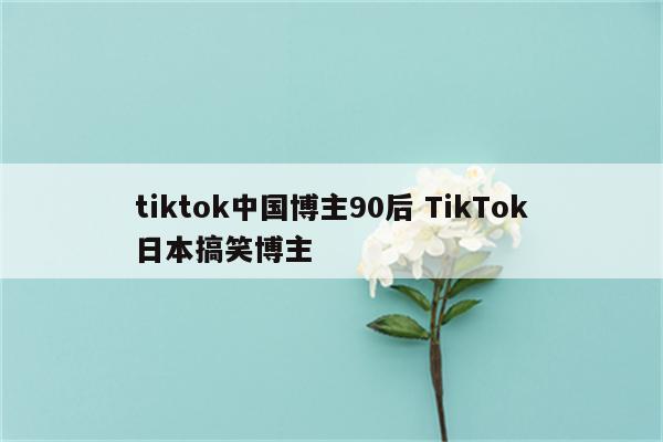 tiktok中国博主90后 TikTok日本搞笑博主