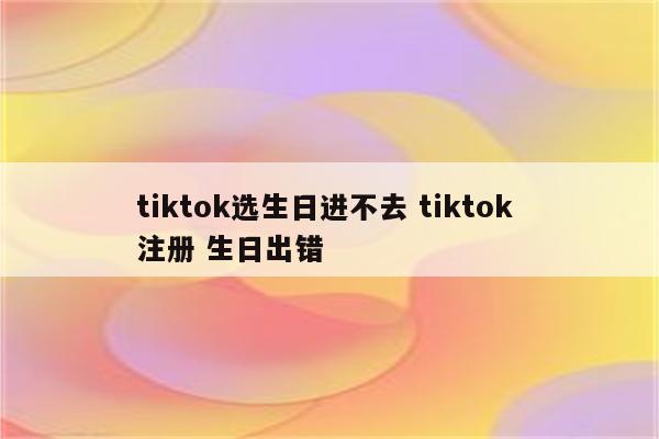 tiktok选生日进不去 tiktok 注册 生日出错