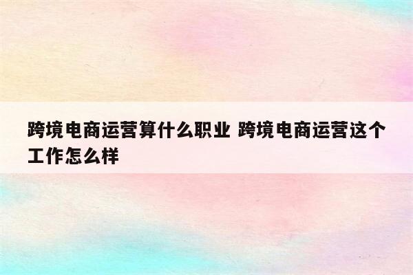 跨境电商运营算什么职业 跨境电商运营这个工作怎么样
