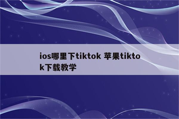 ios哪里下tiktok 苹果tiktok下载教学