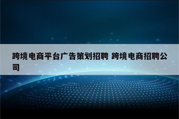跨境电商平台广告策划招聘 跨境电商招聘公司