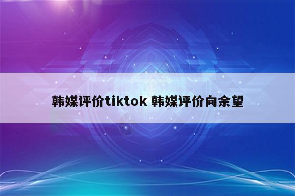 韩媒评价tiktok 韩媒评价向余望