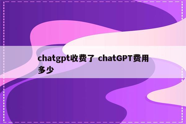 chatgpt收费了 chatGPT费用多少