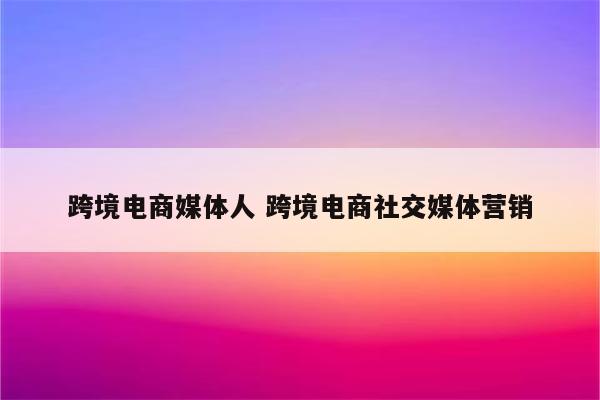 跨境电商媒体人 跨境电商社交媒体营销