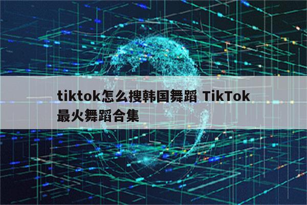tiktok怎么搜韩国舞蹈 TikTok最火舞蹈合集