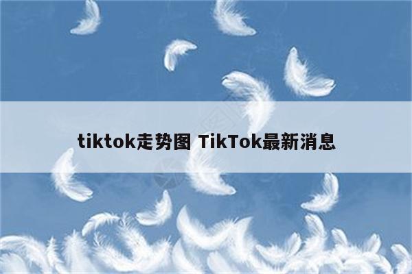 tiktok走势图 TikTok最新消息