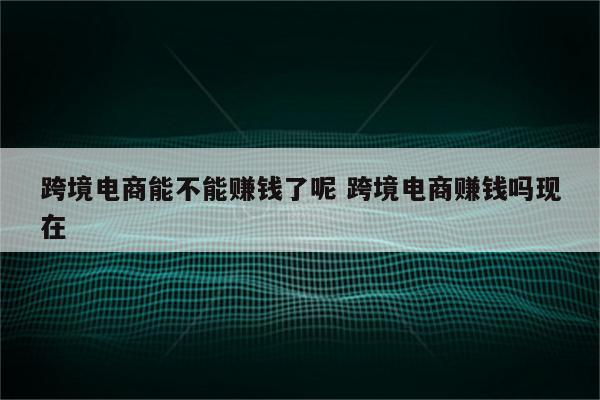 跨境电商能不能赚钱了呢 跨境电商赚钱吗现在