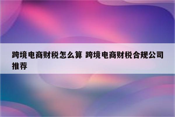 跨境电商财税怎么算 跨境电商财税合规公司推荐