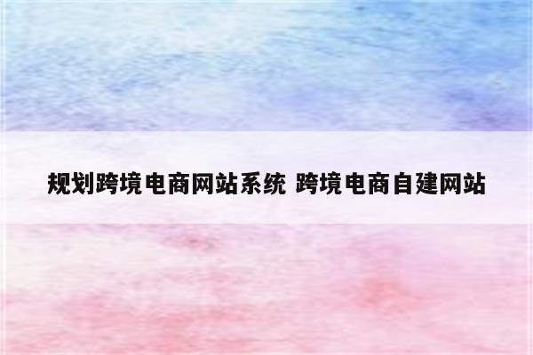 规划跨境电商网站系统 跨境电商自建网站