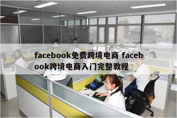 facebook免费跨境电商 facebook跨境电商入门完整教程
