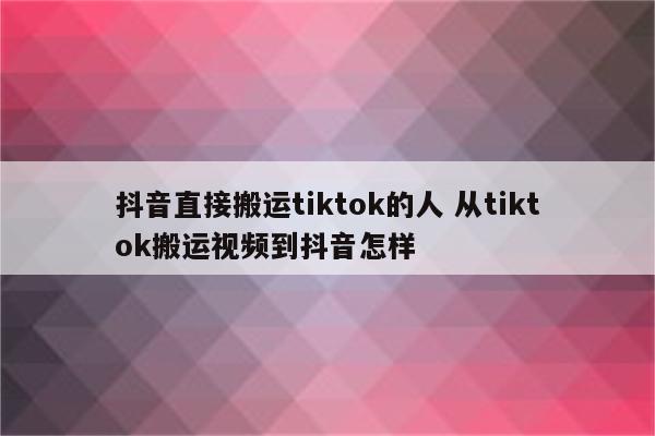抖音直接搬运tiktok的人 从tiktok搬运视频到抖音怎样