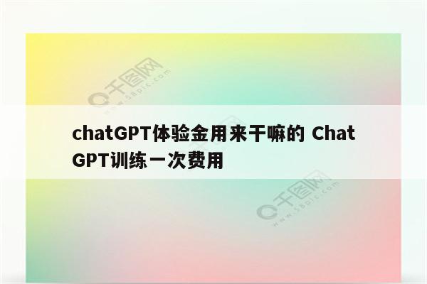 chatGPT体验金用来干嘛的 ChatGPT训练一次费用