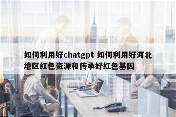 如何利用好chatgpt 如何利用好河北地区红色资源和传承好红色基因