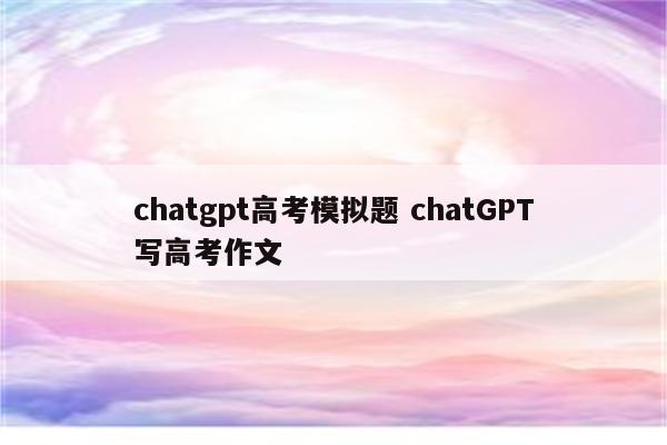 chatgpt高考模拟题 chatGPT写高考作文