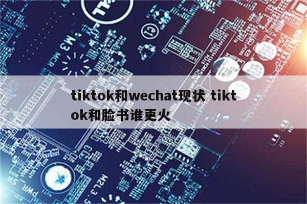 tiktok和wechat现状 tiktok和脸书谁更火