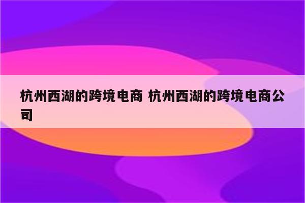 杭州西湖的跨境电商 杭州西湖的跨境电商公司