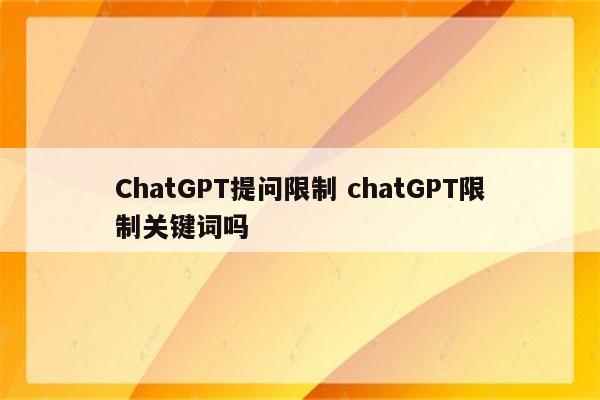 ChatGPT提问限制 chatGPT限制关键词吗