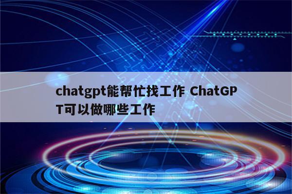chatgpt能帮忙找工作 ChatGPT可以做哪些工作