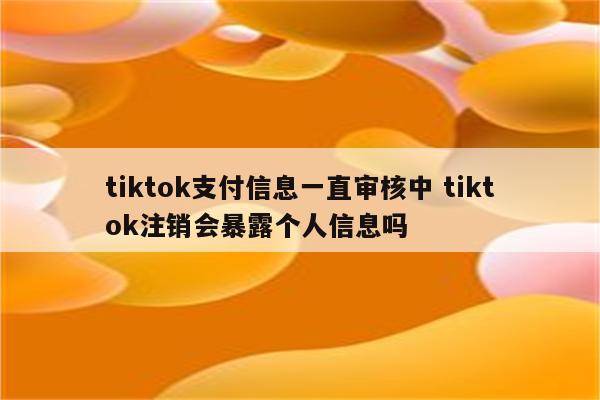 tiktok支付信息一直审核中 tiktok注销会暴露个人信息吗