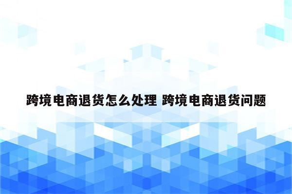 跨境电商退货怎么处理 跨境电商退货问题