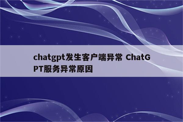 chatgpt发生客户端异常 ChatGPT服务异常原因
