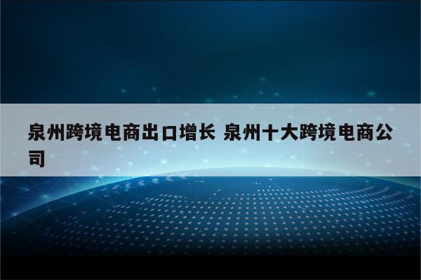 泉州跨境电商出口增长 泉州十大跨境电商公司