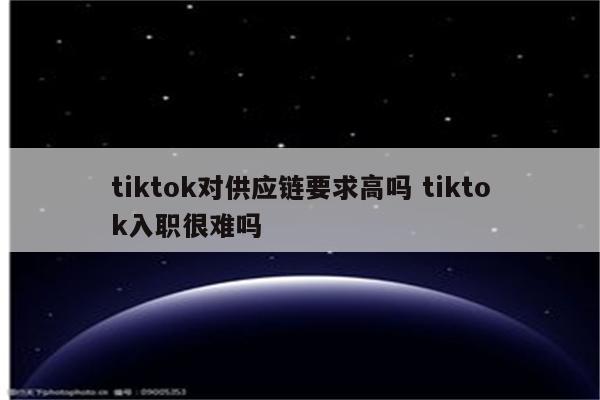 tiktok对供应链要求高吗 tiktok入职很难吗