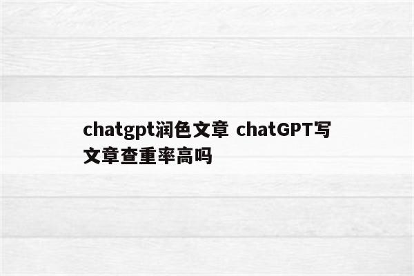 chatgpt润色文章 chatGPT写文章查重率高吗
