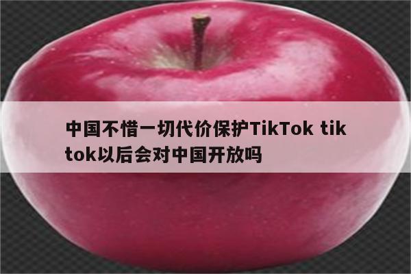 中国不惜一切代价保护TikTok tiktok以后会对中国开放吗