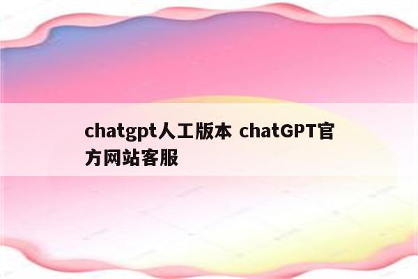 chatgpt人工版本 chatGPT官方网站客服