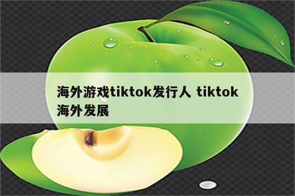 海外游戏tiktok发行人 tiktok海外发展
