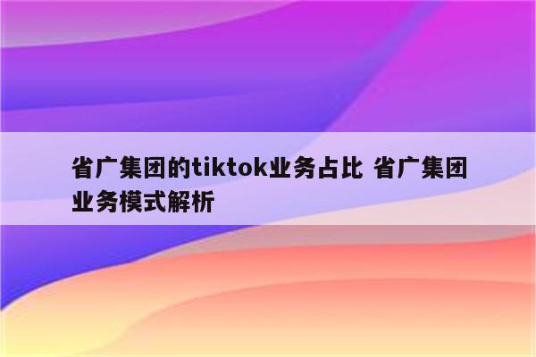 省广集团的tiktok业务占比 省广集团业务模式解析