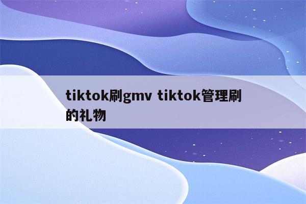tiktok刷gmv tiktok管理刷的礼物