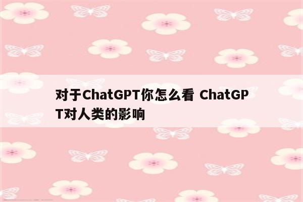 对于ChatGPT你怎么看 ChatGPT对人类的影响